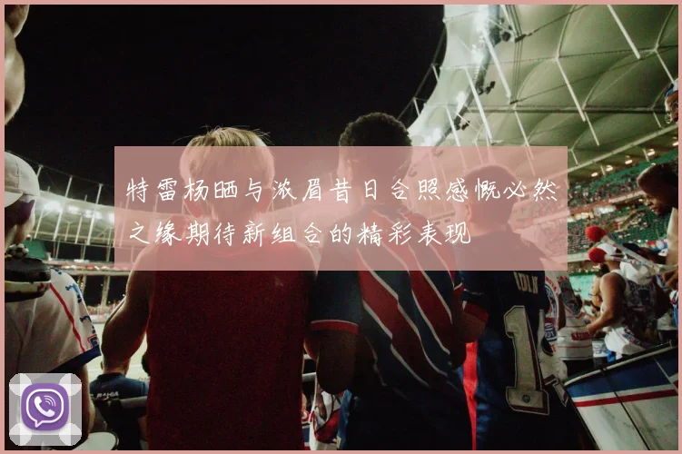 特雷杨晒与浓眉昔日合照感慨必然之缘期待新组合的精彩表现