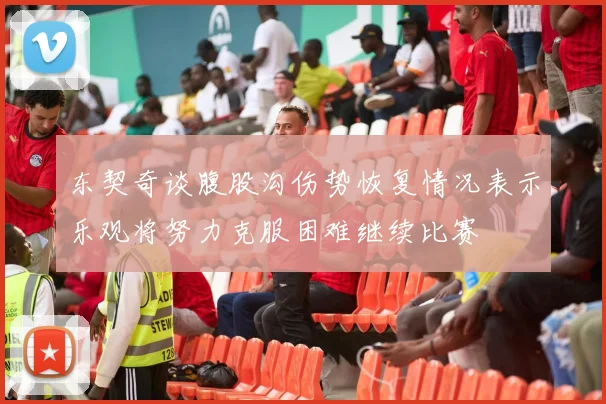东契奇谈腹股沟伤势恢复情况表示乐观将努力克服困难继续比赛