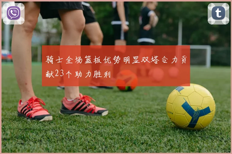骑士全场篮板优势明显双塔合力贡献23个助力胜利