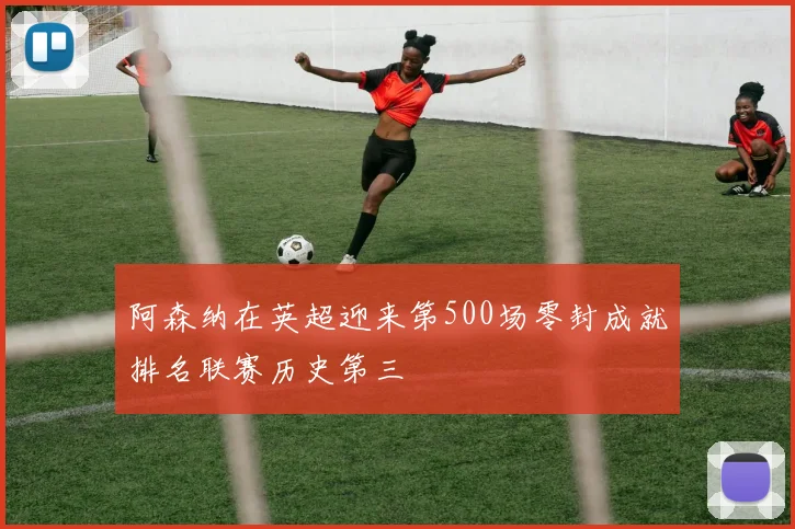 阿森纳在英超迎来第500场零封成就排名联赛历史第三