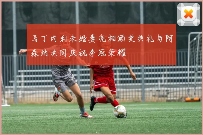 马丁内利未婚妻亮相颁奖典礼与阿森纳共同庆祝夺冠荣耀
