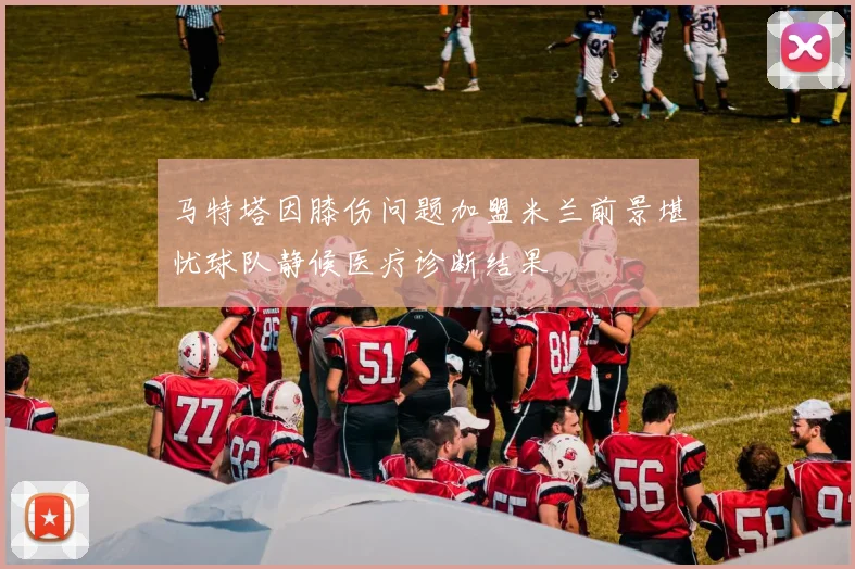 马特塔因膝伤问题加盟米兰前景堪忧球队静候医疗诊断结果