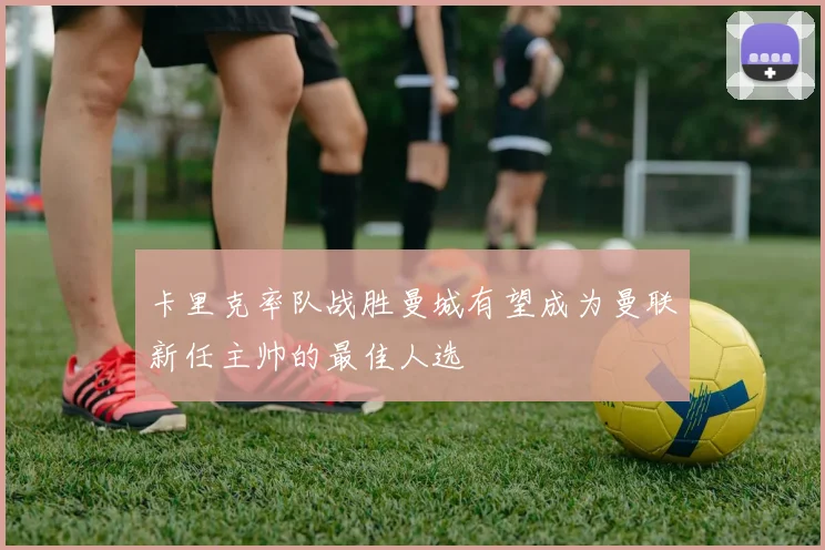 卡里克率队战胜曼城有望成为曼联新任主帅的最佳人选